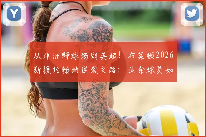 从非洲野球场到英超！布莱顿2026新援约翰纳逆袭之路：业余球员如何被球探发现？