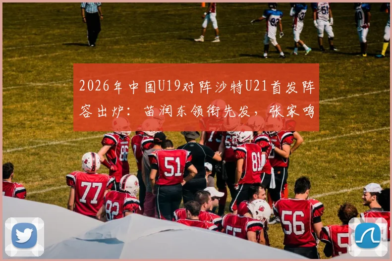 2026年中国U19对阵沙特U21首发阵容出炉：苗润东领衔先发，张家鸣关键位置出战，附球员分析与看点解读