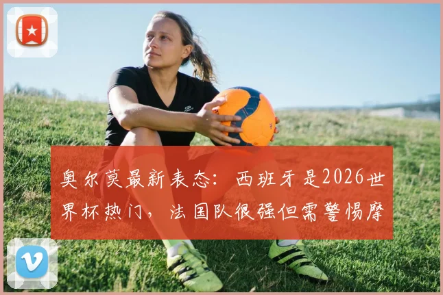 奥尔莫最新表态:西班牙是2026世界杯热门,法国队很强但需警惕摩洛哥