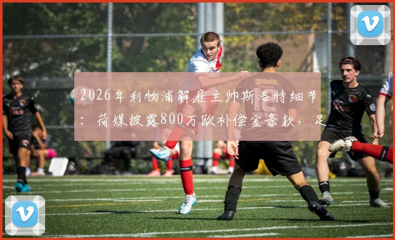2026年利物浦解雇主帅斯洛特细节:荷媒披露800万欧补偿金条款,足球教练解约金标准解析