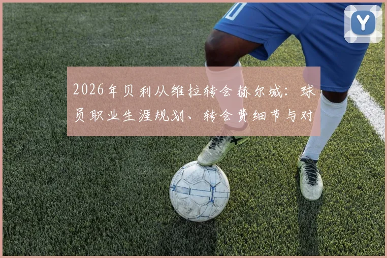 2026年贝利从维拉转会赫尔城：球员职业生涯规划、转会费细节与对两队未来影响深度分析