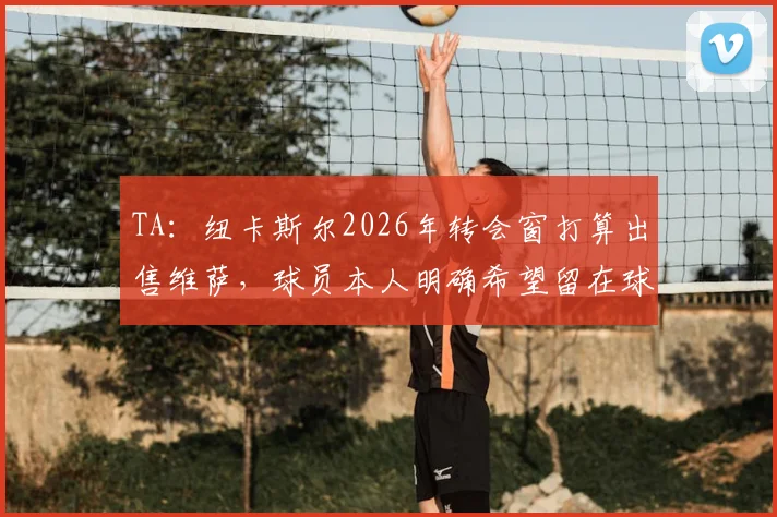 TA:纽卡斯尔2026年转会窗打算出售维萨,球员本人明确希望留在球队,交易陷僵局