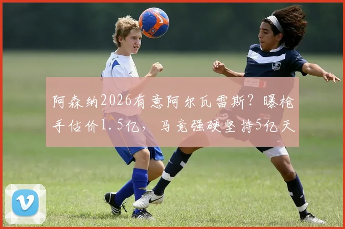 阿森纳2026有意阿尔瓦雷斯?曝枪手估价1.5亿,马竞强硬坚持5亿天价转会费