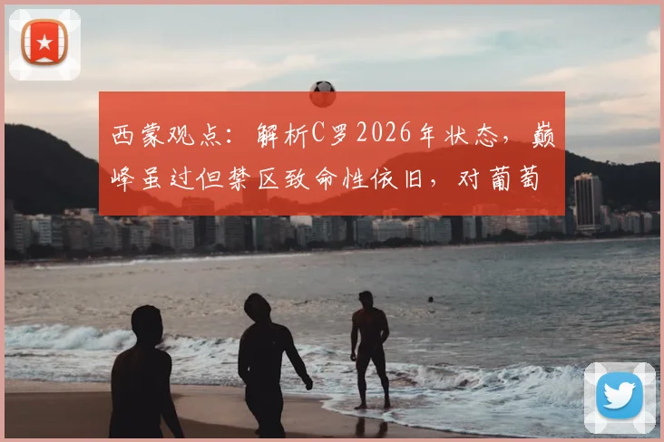 西蒙观点:解析C罗2026年状态,巅峰虽过但禁区致命性依旧,对葡萄牙队价值几何?