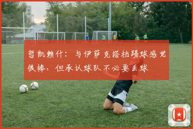 哲凯赖什：与伊萨克搭档踢球感觉很棒，但承认球队不必要丢球