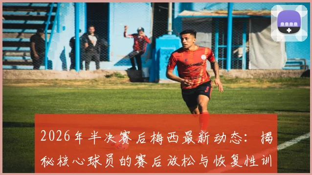 2026年半决赛后梅西最新动态：揭秘核心球员的赛后放松与恢复性训练独家内容