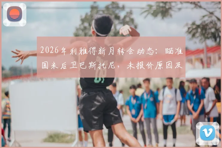 2026年利雅得新月转会动态：瞄准国米后卫巴斯托尼，未报价原因及球员年薪传闻深度探讨