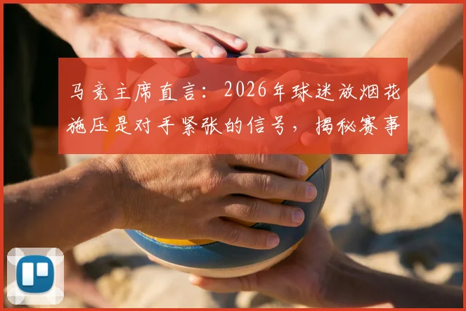 马竞主席直言:2026年球迷放烟花施压是对手紧张的信号,揭秘赛事心理战攻防策略