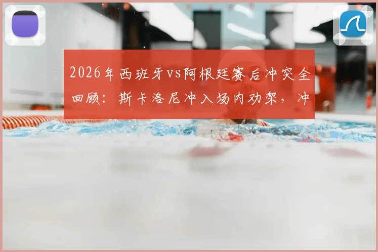 2026年西班牙vs阿根廷赛后冲突全回顾:斯卡洛尼冲入场内劝架,冲突原因与细节分析