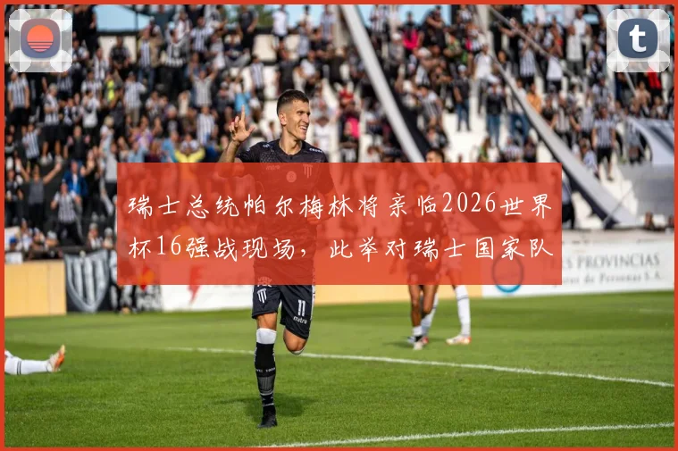 瑞士总统帕尔梅林将亲临2026世界杯16强战现场，此举对瑞士国家队士气与备战有何影响？