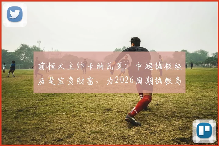 前恒大主帅卡纳瓦罗:中超执教经历是宝贵财富,为2026周期执教乌兹别克斯坦铺平道路