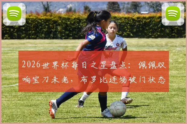 2026世界杯每日之星盘点：佩佩双响宝刀未老，布罗比连场破门状态火热，伊尔马兹幸运进球引热议