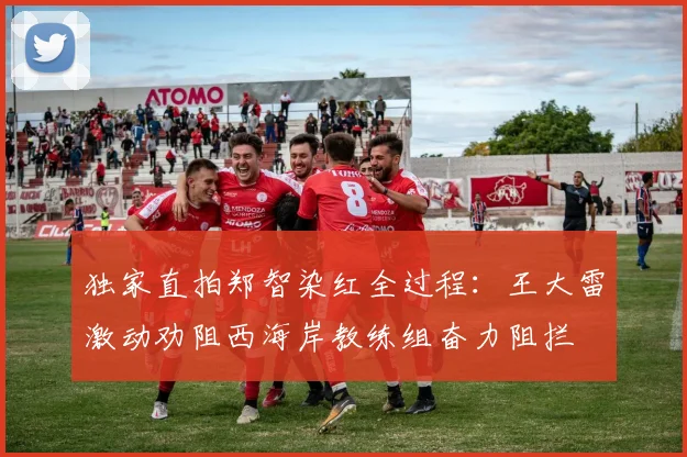 独家直拍郑智染红全过程:王大雷激动劝阻西海岸教练组奋力阻拦