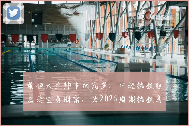 前恒大主帅卡纳瓦罗：中超执教经历是宝贵财富，为2026周期执教乌兹别克斯坦铺平道路