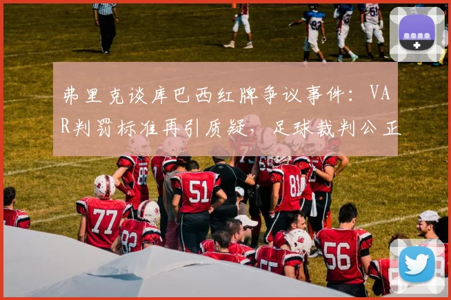 弗里克谈库巴西红牌争议事件：VAR判罚标准再引质疑，足球裁判公正性如何保障？