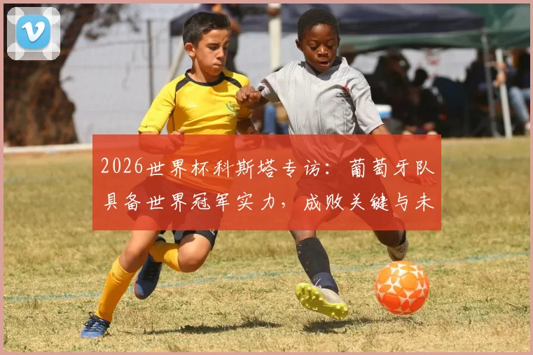 2026世界杯科斯塔专访：葡萄牙队具备世界冠军实力，成败关键与未来展望