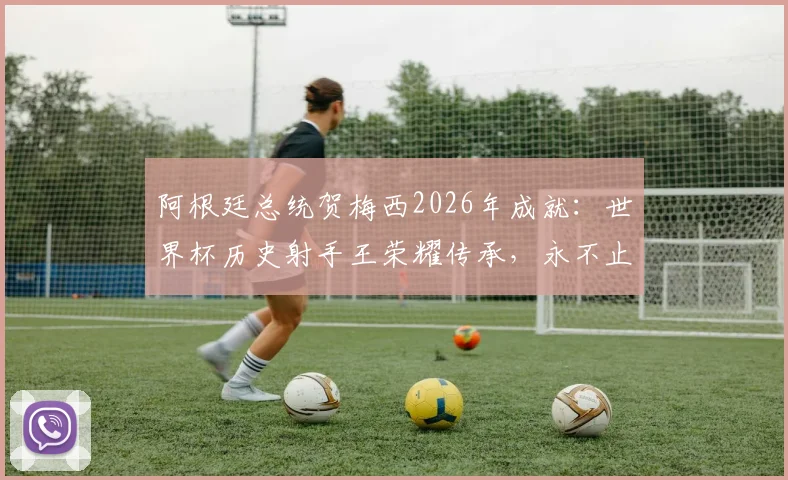 阿根廷总统贺梅西2026年成就：世界杯历史射手王荣耀传承，永不止息的足球激情