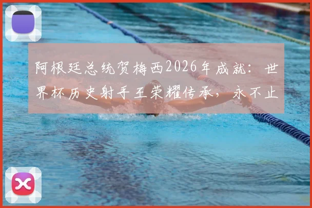 阿根廷总统贺梅西2026年成就:世界杯历史射手王荣耀传承,永不止息的足球激情