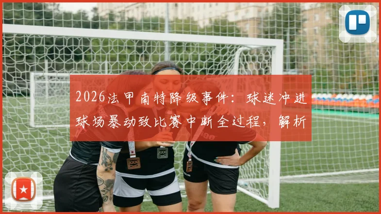 2026法甲南特降级事件：球迷冲进球场暴动致比赛中断全过程，解析球迷过激行为原因与法律责任