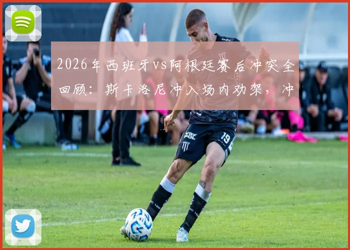 2026年西班牙vs阿根廷赛后冲突全回顾：斯卡洛尼冲入场内劝架，冲突原因与细节分析