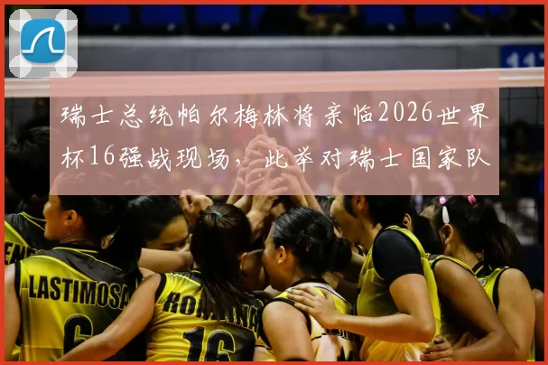 瑞士总统帕尔梅林将亲临2026世界杯16强战现场,此举对瑞士国家队士气与备战有何影响?