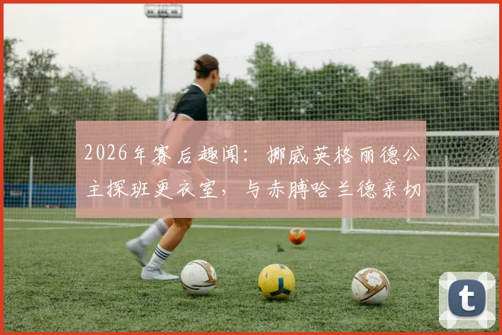 2026年赛后趣闻：挪威英格丽德公主探班更衣室，与赤膊哈兰德亲切拥抱合影引发热议