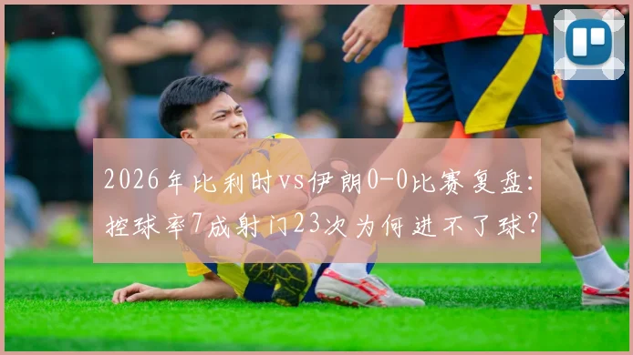 2026年比利时vs伊朗0-0比赛复盘：控球率7成射门23次为何进不了球？战术与机会把握深度解析
