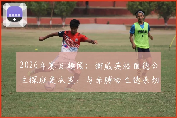 2026年赛后趣闻:挪威英格丽德公主探班更衣室,与赤膊哈兰德亲切拥抱合影引发热议