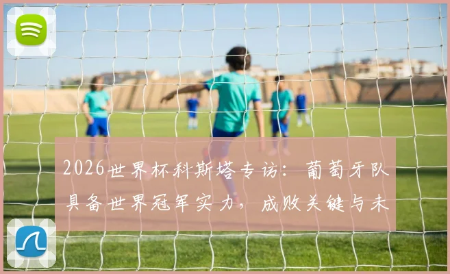 2026世界杯科斯塔专访:葡萄牙队具备世界冠军实力,成败关键与未来展望