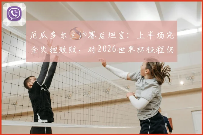 厄瓜多尔主帅赛后坦言:上半场完全失控致败,对2026世界杯征程仍有信心