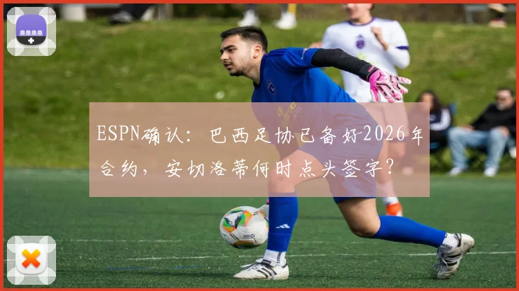 ESPN确认:巴西足协已备好2026年合约,安切洛蒂何时点头签字?
