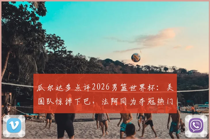 瓜尔达多点评2026男篮世界杯：美国队惊掉下巴，法阿同为夺冠热门，冠军花落谁家引热议