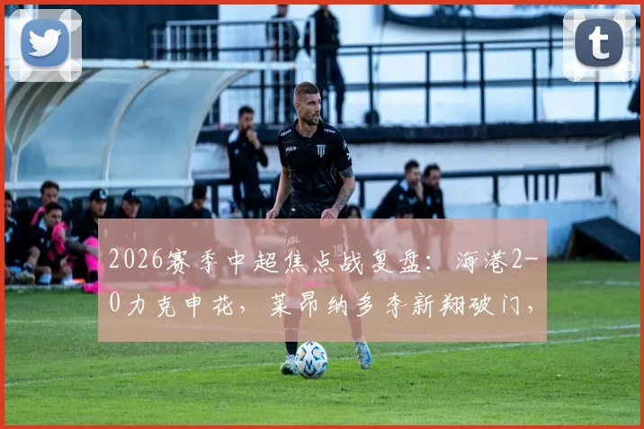 2026赛季中超焦点战复盘：海港2-0力克申花，莱昂纳多李新翔破门，门将关键扑救定胜局