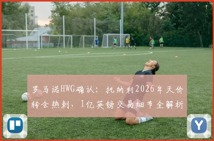 罗马诺HWG确认:托纳利2026年天价转会热刺,1亿英镑交易细节全解析,球迷必看!