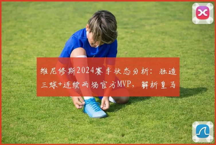 维尼修斯2024赛季状态分析：独造三球+连续两场官方MVP，解析皇马边锋的火热表现与关键作用