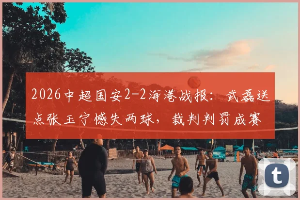 2026中超国安2-2海港战报：武磊送点张玉宁憾失两球，裁判判罚成赛后焦点讨论