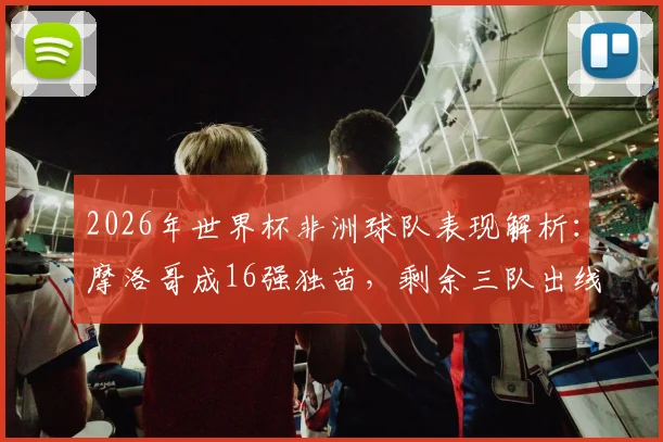 2026年世界杯非洲球队表现解析:摩洛哥成16强独苗,剩余三队出线形势如何?