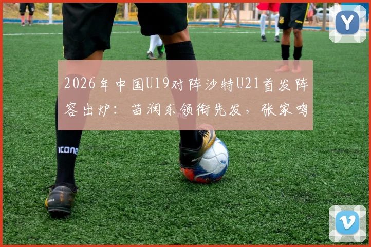 2026年中国U19对阵沙特U21首发阵容出炉:苗润东领衔先发,张家鸣关键位置出战,附球员分析与看点解读