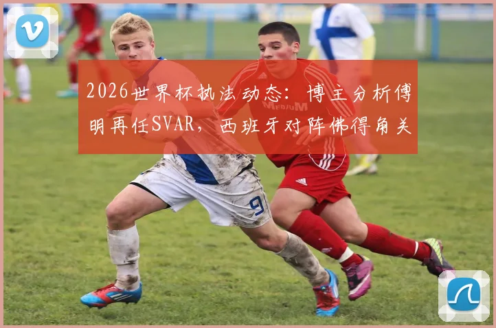 2026世界杯执法动态：博主分析傅明再任SVAR，西班牙对阵佛得角关键判罚引关注