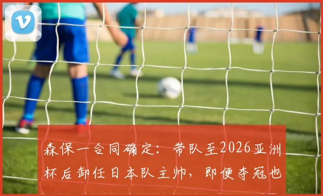 森保一合同确定：带队至2026亚洲杯后卸任日本队主帅，即便夺冠也不再留任