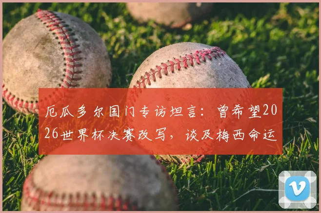 厄瓜多尔国门专访坦言:曾希望2026世界杯决赛改写,谈及梅西命运与足球的公平性
