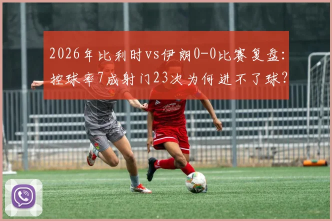 2026年比利时vs伊朗0-0比赛复盘:控球率7成射门23次为何进不了球?战术与机会把握深度解析