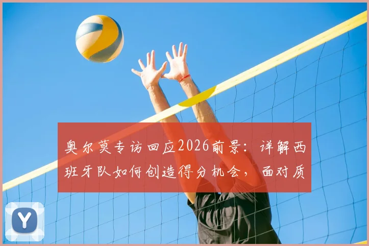 奥尔莫专访回应2026前景:详解西班牙队如何创造得分机会,面对质疑唯有专注自身训练与战术
